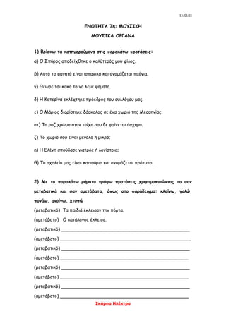 13/01/11
Σκάρπα Ηλέκτρα
ΕΝΟΤΗΤΑ 7η: ΜΟΥΣΙΚΗ
ΜΟΥΣΙΚΑ ΟΡΓΑΝΑ
1) Βρίσκω τα κατηγορούμενα στις παρακάτω προτάσεις:
α) Ο Σπύρος αποδείχθηκε ο καλύτερός μου φίλος.
β) Αυτό το φαγητό είναι ισπανικό και ονομάζεται παέγια.
γ) Θεωρείται κακό το να λέμε ψέματα.
δ) Η Κατερίνα εκλέχτηκε πρόεδρος του συλλόγου μας.
ε) Ο Μάριος διορίστηκε δάσκαλος σε ένα χωριό της Μεσσηνίας.
στ) Το ροζ χρώμα στον τοίχο σου δε φαίνεται άσχημο.
ζ) Το χωριό σου είναι μεγάλο ή μικρό;
η) Η Ελένη σπούδασε γιατρός ή λογίστρια;
θ) Το σχολείο μας είναι καινούριο και ονομάζεται πρότυπο.
2) Με τα παρακάτω ρήματα γράφω προτάσεις χρησιμοποιώντας τα σαν
μεταβατικά και σαν αμετάβατα, όπως στο παράδειγμα: κλείνω, γελώ,
πονάω, ανοίγω, χτυπώ
(μεταβατικό) Τα παιδιά έκλεισαν την πόρτα.
(αμετάβατο) Ο κατάλογος έκλεισε.
(μεταβατικό) _____________________________________________
(αμετάβατο) ______________________________________________
(μεταβατικό) _____________________________________________
(αμετάβατο) _____________________________________________
(μεταβατικό) _____________________________________________
(αμετάβατο) _____________________________________________
(μεταβατικό) _____________________________________________
(αμετάβατο) _____________________________________________
 