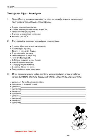 ΌΝΟΜΑ:__________________________________________
ΕΥΑΓΓΕΛΙΑ ΒΙΤΩΡΑΤΟΥ
Υποκείμενο- Ρήμα- Αντικείμενο
1. Ξεχωρίζω στις παρακάτω προτάσεις το ρήμα, το υποκείμενο και το αντικείμενο ή
τα αντικείμενα της καθεμιάς, όπου υπάρχουν.
 Ο μικρός πρίγκιπας δεν απάντησε.
 Ο μικρός πρίγκιπας διέκοψε πάλι τις σκέψεις του.
 Τα τριαντάφυλλα έχουν αγκάθια.
 Οι μεγάλοι με συμβούλεψαν να ησυχάσω.
 Μου αρέσεις να παίζω.
2. Στις παρακάτω προτάσεις υπογράμμισε τα αντικείμενα.
 Ο έμπορος έδωσε στον πελάτη την παραγγελία.
 Η αλεπού έφαγε τις κότες.
 Δεν είπε σε κανέναν ότι θα φύγει.
 Ο παππούς άνοιξε την πόρτα.
 Τα παιδιά έβγαλαν τα ρούχα τους.
 Γέμισε ένα δοχείο με λάδι.
 Οι Έλληνες πολέμησαν με τους Ιταλούς.
 Η μητέρα σιδέρωσε τα ρούχα.
 Ο μάγειρας ετοίμασε το δείπνο.
 Ο διαιτητής διέκοψε τον αγώνα.
 Το χιόνι απέκλεισε πολλά ορεινά χωριά.
3. Με τα παρακάτω ρήματα γράψε προτάσεις χρησιμοποιώντας τα σαν μεταβατικά
και σαν αμετάβατα, όπως στο παράδειγμα: κλείνω, γελώ, πονάω, ανοίγω, χτυπώ.
 (μεταβατικό) Τα παιδιά έκλεισαν την πόρτα.
 (αμετάβατο) Ο κατάλογος έκλεισε.
 (μεταβατικό)_______________________________________________________________
 (αμετάβατο)________________________________________________________________
 (μεταβατικό)_______________________________________________________________
 (αμετάβατο)________________________________________________________________
 (μεταβατικό)_______________________________________________________________
 (αμετάβατο)________________________________________________________________
 (μεταβατικό)_______________________________________________________________
 (αμετάβατο)________________________________________________________________
 