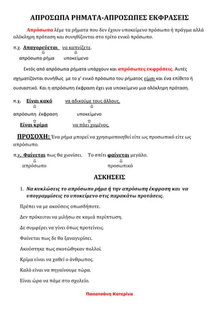 Παπατσάνη Κατερίνα
ΑΠΡΟΣΩΠΑ ΡΗΜΑΤΑ-ΑΠΡΟΣΩΠΕΣ ΕΚΦΡΑΣΕΙΣ
Απρόσωπα λέμε τα ρήματα που δεν έχουν υποκείμενο πρόσωπο ή πράγμα αλλά
ολόκληρη πρόταση και συνηθίζονται στο τρίτο ενικό πρόσωπο.
π.χ. Απαγορεύεται να καπνίζετε.
απρόσωπο ρήμα υποκείμενο
Εκτός από απρόσωπα ρήματα υπάρχουν και απρόσωπες εκφράσεις. Αυτές
σχηματίζονται συνήθως με το γ' ενικό πρόσωπο του ρήματος είμαι και ένα επίθετο ή
ουσιαστικό. Και η απρόσωπη έκφραση έχει για υποκείμενο μια ολόκληρη πρόταση.
π.χ. Είναι κακό να αδικούμε τους άλλους.
απρόσωπη έκφραση υποκείμενο
Είναι κρίμα να πάει χαμένος.
ΠΡΟΣΟΧΗ: Ένα ρήμα μπορεί να χρησιμοποιηθεί είτε ως προσωπικό είτε ως
απρόσωπο.
π.χ. Φαίνεται πως θα χιονίσει. Το σπίτι φαίνεται μεγάλο.
απρόσωπο προσωπικό
ΑΣΚΗΣΕΙΣ
1. Να κυκλώσεις το απρόσωπο ρήμα ή την απρόσωπη έκφραση και να
υπογραμμίσεις το υποκείμενο στις παρακάτω προτάσεις.
Πρέπει να με ακούσεις οπωσδήποτε.
Δεν πρόκειται να μιλήσω σε καμιά περίπτωση.
Δε συμφέρει να γίνει όπως προτείνεις.
Φαίνεται πως δε θα ξαναγυρίσει.
Ακούστηκε πως σκοτώθηκαν πολλοί.
Κρίμα είναι να χαθεί ο άνθρωπος.
Καλό είναι να πηγαίνουμε τώρα.
Είναι ώρα να πάμε στο σχολείο.
 