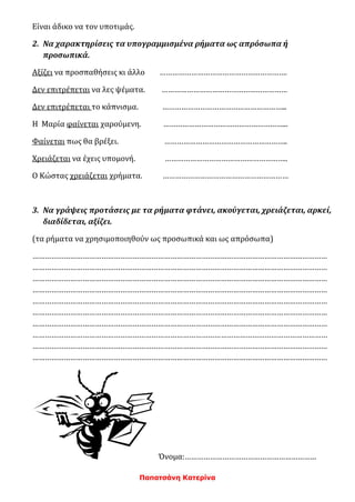Παπατσάνη Κατερίνα
Είναι άδικο να τον υποτιμάς.
2. Να χαρακτηρίσεις τα υπογραμμισμένα ρήματα ως απρόσωπα ή
προσωπικά.
Αξίζει να προσπαθήσεις κι άλλο …………………………………………………….
Δεν επιτρέπεται να λες ψέματα. ……………………………………………………
Δεν επιτρέπεται το κάπνισμα. …………………………………………………...
Η Μαρία φαίνεται χαρούμενη. …………………………………………………...
Φαίνεται πως θα βρέξει. …………………………………………………..
Χρειάζεται να έχεις υπομονή. …………………………………………………..
Ο Κώστας χρειάζεται χρήματα. ……………………………………………………
3. Να γράψεις προτάσεις με τα ρήματα φτάνει, ακούγεται, χρειάζεται, αρκεί,
διαδίδεται, αξίζει.
(τα ρήματα να χρησιμοποιηθούν ως προσωπικά και ως απρόσωπα)
……………………………………………………………………………………………………………………………
……………………………………………………………………………………………………………………………
……………………………………………………………………………………………………………………………
……………………………………………………………………………………………………………………………
……………………………………………………………………………………………………………………………
……………………………………………………………………………………………………………………………
……………………………………………………………………………………………………………………………
……………………………………………………………………………………………………………………………
……………………………………………………………………………………………………………………………
……………………………………………………………………………………………………………………………
Όνομα:………………………………………………………
 