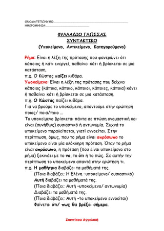 Σιαντίκου Αγγελική
ΟΝΟΜΑΤΕΠΩΝΥΜΟ:………………………………………………………………………………………………………..
ΗΜΕΡΟΜΗΝΙΑ:…………………………………………………………….
ΦΥΛΛΑΔΙΟ ΓΛΩΣΣΑΣ
ΣΥΝΤΑΚΤΙΚΟ
(Υποκείμενο, Αντικείμενο, Κατηγορούμενο)
Ρήμα: Είναι η λέξη της πρότασης που φανερώνει ότι
κάποιος ή κάτι ενεργεί, παθαίνει κάτι ή βρίσκεται σε μια
κατάσταση.
π.χ. Ο Κώστας παίζει κιθάρα.
Υποκείμενο: Είναι η λέξη της πρότασης που δείχνει
κάποιος (κάποια, κάποιο, κάποιοι, κάποιες, κάποια) κάνει
ή παθαίνει κάτι ή βρίσκεται σε μια κατάσταση.
π.χ. Ο Κώστας παίζει κιθάρα.
Για να βρούμε το υποκείμενο, απαντούμε στην ερώτηση
ποιος/ ποια/ποιο …
Το υποκείμενο βρίσκεται πάντα σε πτώση ονομαστική και
είναι (συνήθως) ουσιαστικό ή αντωνυμία. Συχνά το
υποκείμενο παραλείπεται, γιατί εννοείται. Στην
περίπτωση, όμως, που το ρήμα είναι απρόσωπο το
υποκείμενο είναι μία ολόκληρη πρόταση. Όταν το ρήμα
είναι απρόσωπο, η πρόταση (που είναι υποκείμενο στο
ρήμα) ξεκινάει με το να, το ότι ή το πώς. Σε αυτήν την
περίπτωση το υποκείμενο απαντά στην ερώτηση τι.
π.χ. Η μαθήτρια διαβάζει τα μαθήματά της.
(Ποια διαβάζει; Η Ελένη –υποκείμενο/ ουσιαστικό)
Αυτή διαβάζει τα μαθήματά της.
(Ποια διαβάζει; Αυτή –υποκείμενο/ αντωνυμία)
Διαβάζει τα μαθήματά της.
(Ποια διαβάζει; Αυτή –το υποκείμενο εννοείται)
Φαίνεται ότι/ πως θα βρέξει σήμερα.
 