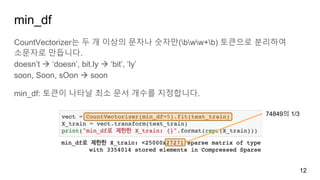 min_df
CountVectorizer는 두 개 이상의 문자나 숫자만(bww+b) 토큰으로 분리하여
소문자로 만듭니다.
doesn’t à ‘doesn’, bit.ly à ‘bit’, ‘ly’
soon, Soon, sOon à soon
min_df: 토큰이 나타날 최소 문서 개수를 지정합니다.
12
74849의 1/3
 