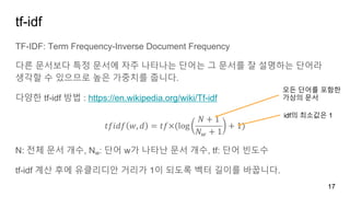 tf-idf
TF-IDF: Term Frequency-Inverse Document Frequency
다른 문서보다 특정 문서에 자주 나타나는 단어는 그 문서를 잘 설명하는 단어라
생각할 수 있으므로 높은 가중치를 줍니다.
다양한 tf-idf 방법 : https://en.wikipedia.org/wiki/Tf-idf
𝑡𝑓𝑖𝑑𝑓 𝑤, 𝑑 = 𝑡𝑓×(log
𝑁 + 1
𝑁0 + 1
+ 1)
N: 전체 문서 개수, Nw: 단어 w가 나타난 문서 개수, tf: 단어 빈도수
tf-idf 계산 후에 유클리디안 거리가 1이 되도록 벡터 길이를 바꿉니다.
17
모든 단어를 포함한
가상의 문서
idf의 최소값은 1
 