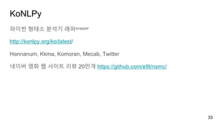KoNLPy
파이썬 형태소 분석기 래퍼wrapper
http://konlpy.org/ko/latest/
Hannanum, Kkma, Komoran, Mecab, Twitter
네이버 영화 웹 사이트 리뷰 20만개 https://github.com/e9t/nsmc/
33
 
