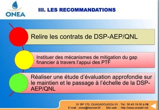 Relire les contrats de DSP-AEP/QNL
Instituer des mécanismes de mitigation du gap
financier à travers l’appui des PTF
Réaliser une étude d’évaluation approfondie sur
le maintien et le passage à l’échelle de la DSP-
AEP/QNL
III. LES RECOMMANDATIONS
 