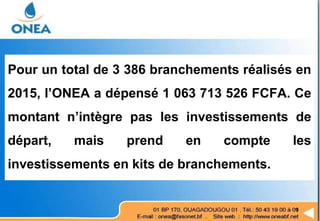 Pour un total de 3 386 branchements réalisés en
2015, l’ONEA a dépensé 1 063 713 526 FCFA. Ce
montant n’intègre pas les investissements de
départ, mais prend en compte les
investissements en kits de branchements.
 