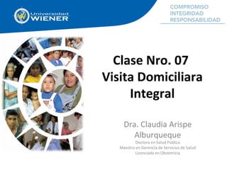 Clase Nro. 07
Visita Domiciliara
Integral
Dra. Claudia Arispe
Alburqueque
Doctora en Salud Pública
Maestro en Gerencia de Servicios de Salud
Licenciada en Obstetricia
 