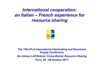 International cooperation:
an Italian – French experience for
resource sharing
The 15th IFLA International Interlending and Document
Supply Conference
No Library Left Behind: Cross-Border Resource Sharing
Paris, 04 - 06 October 2017
	
 