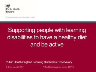 Supporting people with learning
disabilities to have a healthy diet
and be active
Public Health England Learning Disabilities Observatory
© Crown copyright 2017 PHE publications gateway number: 2017516
 