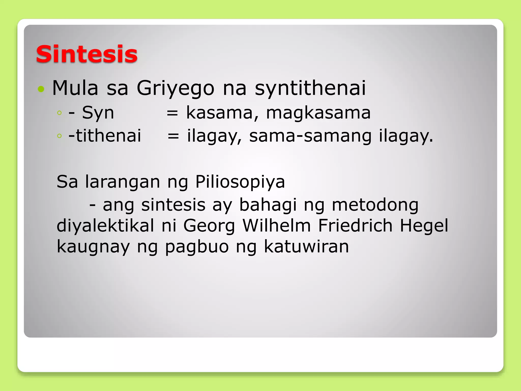 Sintesis
 Mula sa Griyego na syntithenai
◦ - Syn = kasama, magkasama
◦ -tithenai = ilagay, sama-samang ilagay.
Sa larangan ng Piliosopiya
- ang sintesis ay bahagi ng metodong
diyalektikal ni Georg Wilhelm Friedrich Hegel
kaugnay ng pagbuo ng katuwiran
 