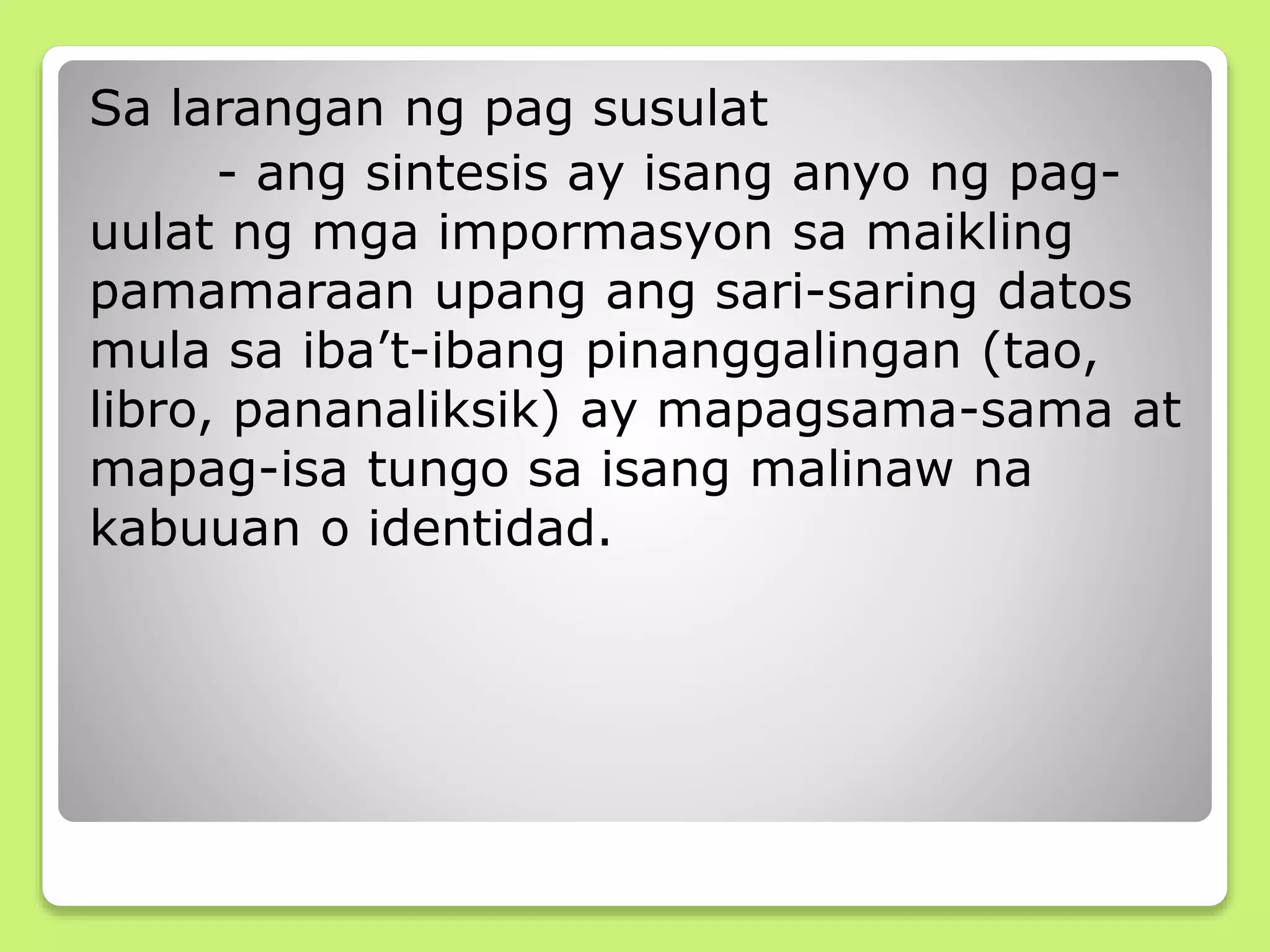 Sa larangan ng pag susulat
- ang sintesis ay isang anyo ng pag-
uulat ng mga impormasyon sa maikling
pamamaraan upang ang sari-saring datos
mula sa iba’t-ibang pinanggalingan (tao,
libro, pananaliksik) ay mapagsama-sama at
mapag-isa tungo sa isang malinaw na
kabuuan o identidad.
 