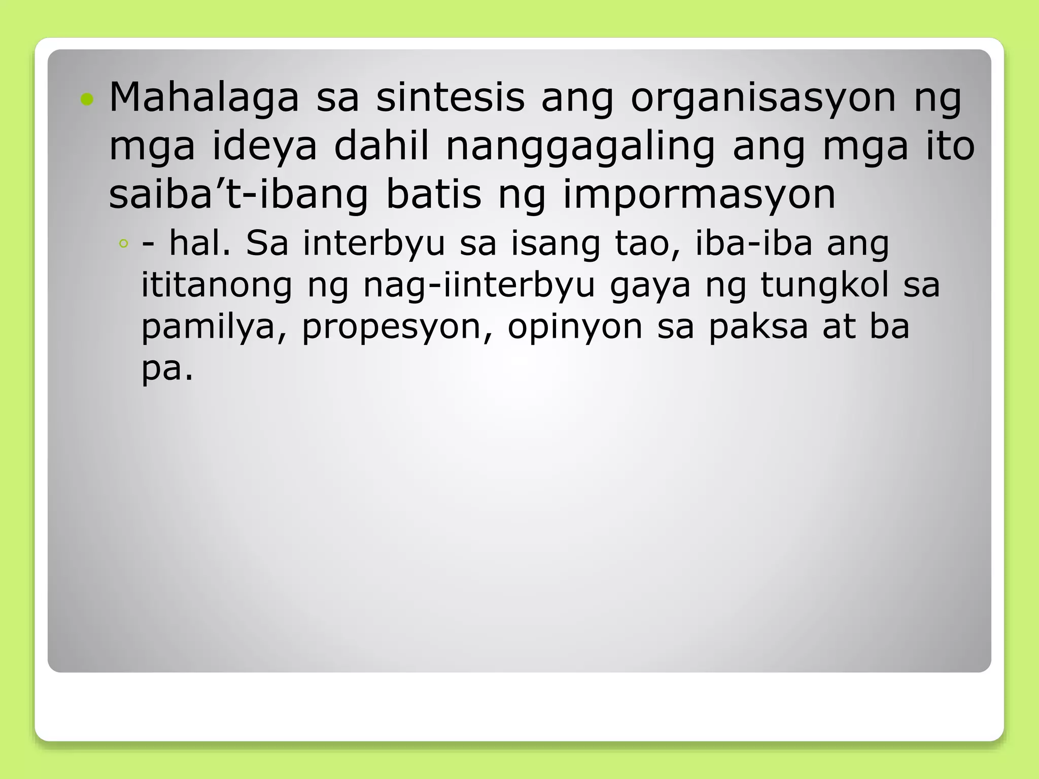  Mahalaga sa sintesis ang organisasyon ng
mga ideya dahil nanggagaling ang mga ito
saiba’t-ibang batis ng impormasyon
◦ - hal. Sa interbyu sa isang tao, iba-iba ang
ititanong ng nag-iinterbyu gaya ng tungkol sa
pamilya, propesyon, opinyon sa paksa at ba
pa.
 