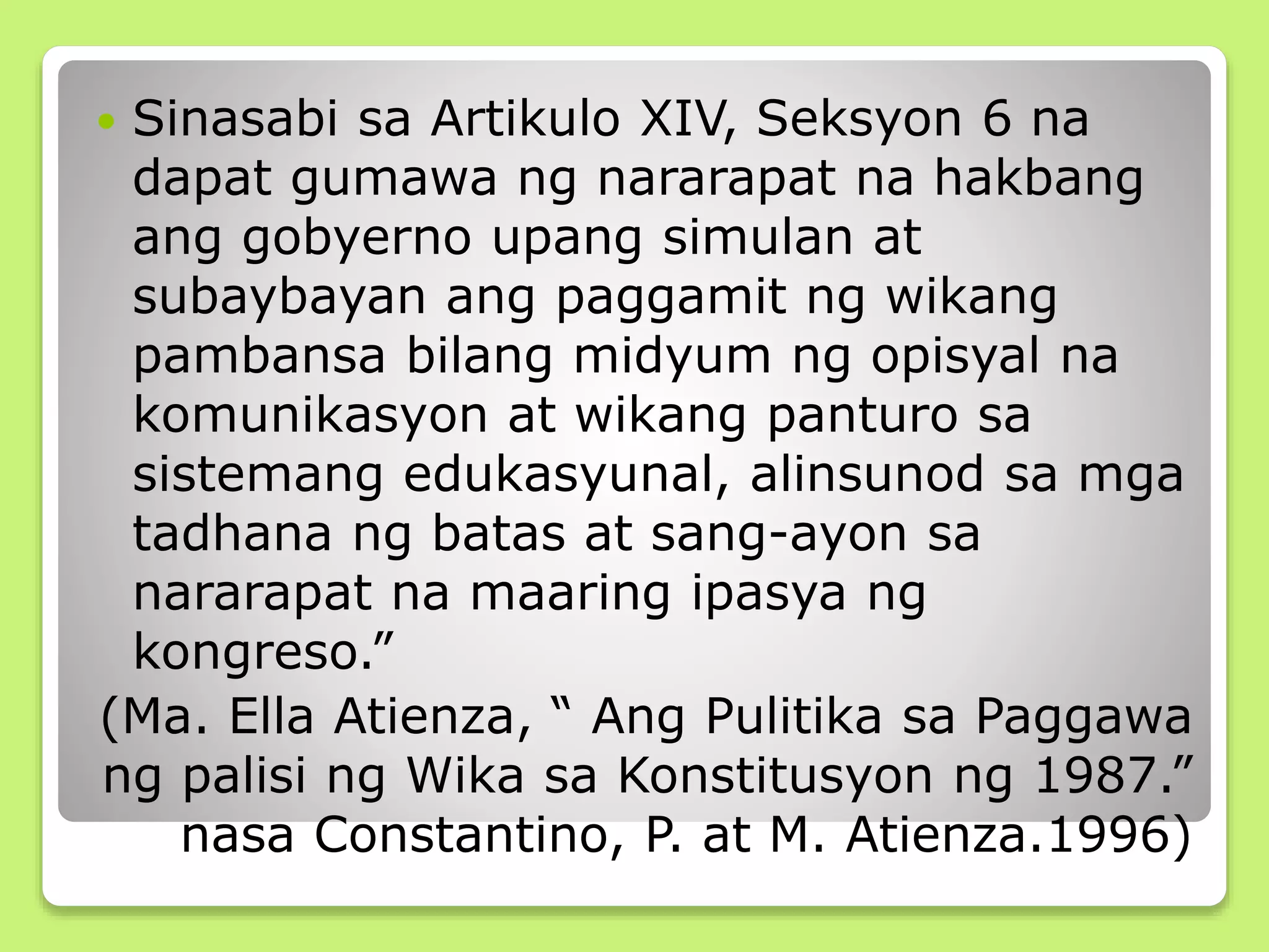  Sinasabi sa Artikulo XIV, Seksyon 6 na
dapat gumawa ng nararapat na hakbang
ang gobyerno upang simulan at
subaybayan ang paggamit ng wikang
pambansa bilang midyum ng opisyal na
komunikasyon at wikang panturo sa
sistemang edukasyunal, alinsunod sa mga
tadhana ng batas at sang-ayon sa
nararapat na maaring ipasya ng
kongreso.”
(Ma. Ella Atienza, “ Ang Pulitika sa Paggawa
ng palisi ng Wika sa Konstitusyon ng 1987.”
nasa Constantino, P. at M. Atienza.1996)
 