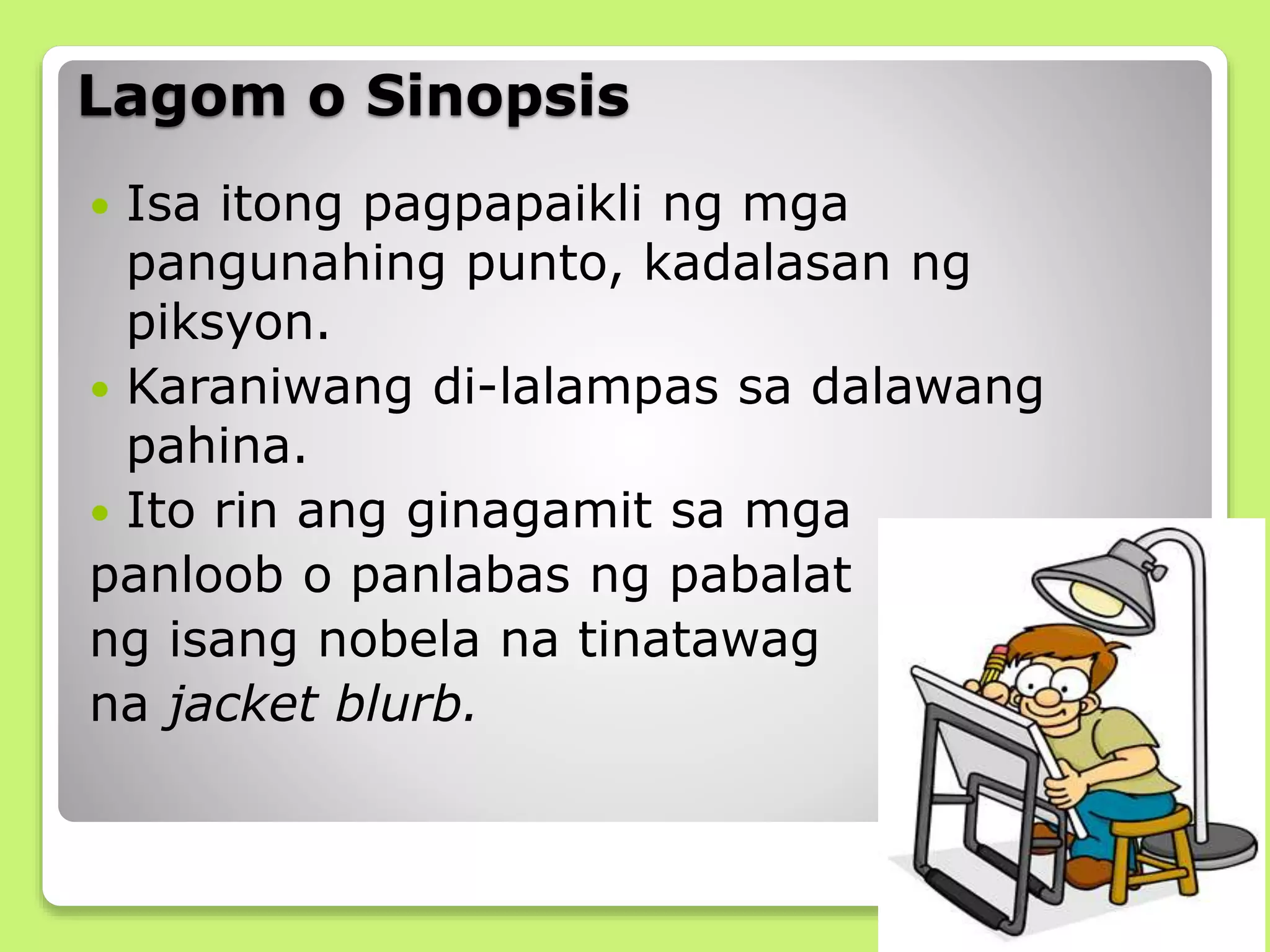 Lagom o Sinopsis
 Isa itong pagpapaikli ng mga
pangunahing punto, kadalasan ng
piksyon.
 Karaniwang di-lalampas sa dalawang
pahina.
 Ito rin ang ginagamit sa mga
panloob o panlabas ng pabalat
ng isang nobela na tinatawag
na jacket blurb.
 