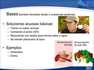 Bases (también llamados álcalis o sustancias alcalinas)
• Soluciones acuosas básicas:
– Tienen un sabor amargo
– Contienen el anión (OH)-
– Reaccionan con ácidos para formar sales y agua
– Se sienten jabonosos al tacto
• Ejemplos
– Antiácidos
– Drano
 