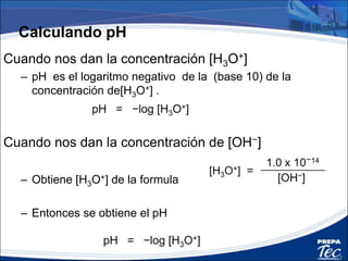 Cuando nos dan la concentración [H3O+]
– pH es el logaritmo negativo de la (base 10) de la
concentración de[H3O+] .
Cuando nos dan la concentración de [OH−]
– Obtiene [H3O+] de la formula
– Entonces se obtiene el pH
Calculando pH
 