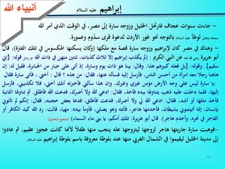 11
-‫جاءت‬‫سنوات‬‫عجاف‬‫فارحتل‬‫اخلليل‬‫وزوجه‬‫سارة‬‫إىل‬،‫مصر‬‫يف‬‫الوقت‬‫الذي‬‫أمر‬‫هللا‬
‫سبحانه‬‫وتعاىل‬‫لوطا‬‫عليه‬‫السالم‬‫ابلتوجه‬‫حنو‬‫غور‬‫األردن‬‫لدعوة‬‫قرى‬‫وم‬‫سد‬‫وعمورة‬.
-‫وهناك‬‫يف‬‫مصر‬‫كان‬‫اهيم‬‫ر‬‫إلب‬‫وزوجه‬‫سارة‬‫قصة‬‫مع‬‫ملكها‬(‫كان‬‫و‬‫يسكنها‬‫اهلكسوس‬‫يف‬‫تلك‬‫ة‬ ‫الف‬)،‫قال‬
‫أبو‬‫يرة‬‫ر‬‫ه‬‫رضي‬‫هللا‬‫عنه‬‫عن‬‫النيب‬‫الكرمي‬:(‫مل‬‫يكذب‬‫اهيم‬‫ر‬‫إب‬‫إال‬‫ثالث‬،‫كذابت‬‫ثنتني‬‫منهن‬‫يف‬‫ذات‬‫هللا‬‫عز‬‫وجل‬‫قوله‬:{‫إين‬
‫سقيم‬}.‫وقوله‬:{‫بل‬‫فعله‬‫كبيهم‬‫هذا‬.‫وقال‬:‫بينا‬‫هو‬‫ذات‬‫يوم‬،‫وسارة‬‫إذ‬‫أتى‬‫على‬‫جبار‬‫من‬‫ان‬،‫بابرة‬‫فقيل‬‫له‬:‫إن‬
‫هاهنا‬‫رجال‬‫معه‬‫أة‬‫ر‬‫ام‬‫من‬‫أحسن‬،‫الناس‬‫فأرسل‬‫إليه‬‫فسأله‬،‫عنها‬‫فقال‬:‫من‬‫هذه‬‫؟‬‫قال‬:‫أخيت‬،‫فأت‬‫ى‬‫سارة‬‫فقال‬
:‫اي‬‫سارة‬‫ليس‬‫على‬‫وجه‬‫األرض‬‫مؤمن‬‫غيي‬،‫وغيك‬‫وإن‬‫هذا‬‫سألين‬‫فأخربته‬‫أنك‬،‫أخيت‬‫فال‬‫تكذب‬،‫يين‬‫فأرسل‬
،‫إليها‬‫فلما‬‫دخلت‬‫عليه‬‫ذهب‬‫يتناوهلا‬‫بيده‬،‫فأخذ‬‫فقال‬:‫ادعي‬‫هللا‬‫وال‬،‫أضرك‬‫فدعت‬‫هللا‬‫ف‬‫أطلق‬.‫مث‬‫تناوهلا‬‫الثانية‬
‫فأخذ‬‫مثلها‬‫أو‬،‫أشد‬‫فقال‬:‫ادعي‬‫هللا‬‫يل‬‫وال‬،‫أضرك‬‫فدعت‬،‫فأطلق‬‫فدعا‬‫بعض‬،‫حجبته‬‫فقال‬:‫إنكم‬‫مل‬‫أتتوين‬
،‫إبنسان‬‫إمنا‬‫أتيتموين‬،‫بشيطان‬‫فأخدمها‬،‫هاجر‬‫فأتته‬‫وهو‬،‫يصلي‬‫فأومأ‬‫بيده‬:،‫مهيا‬‫قالت‬:‫رد‬‫هللا‬‫كيد‬‫الكافر‬‫أو‬
‫الفاجر‬‫يف‬،‫حنره‬‫وأخدم‬‫هاجر‬).‫قال‬‫أبو‬‫هريرة‬:‫تلك‬،‫أمكم‬‫اي‬‫بين‬‫ماء‬‫السماء‬)(‫صحيح‬‫البخاري‬)
-‫فوهبت‬‫سارة‬‫يتها‬‫ر‬‫جا‬‫هاجر‬‫لزوجها‬‫ليتزوجها‬‫عله‬‫ينجب‬‫منها‬‫طفال‬‫ألهنا‬‫كانت‬‫عج‬‫وز‬،‫عقيم‬‫مث‬‫عادوا‬
‫إىل‬‫مدينة‬‫اخلليل‬‫ليقيموا‬‫يف‬‫الشمال‬‫الغريب‬‫منها‬‫عند‬‫بلوطة‬‫معروفة‬‫ابسم‬‫بلوطة‬‫إب‬‫اهيم‬‫ر‬‫عليه‬‫السالم‬.
‫اهيم‬‫ر‬‫إب‬‫السالم‬ ‫عليه‬‫ءعهللا‬ ‫أنب‬
 