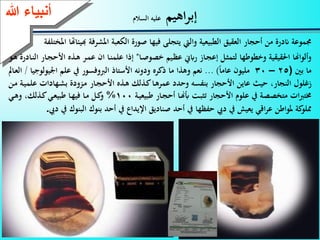 17
‫اهيم‬‫ر‬‫إب‬‫السالم‬ ‫عليه‬‫ءعهللا‬ ‫أنب‬
‫هب‬ ‫املشرفة‬ ‫الكعبة‬ ‫صورة‬ ‫فيها‬ ‫يتجلى‬ ‫واليت‬ ‫الطبيعية‬ ‫العقيق‬ ‫أحجار‬ ‫من‬ ‫َندرة‬ ‫جمموعة‬‫املختلفة‬ ‫يئاهتا‬
‫ـا‬‫ص‬‫خصو‬ ‫ـيم‬‫ظ‬‫ع‬ ‫رابين‬ ‫ـاز‬‫ج‬‫إع‬ ‫ـل‬‫ث‬‫لتم‬ ‫وخطوطها‬ ‫احلقيقية‬ ‫وألواهنا‬"‫ـ‬‫ج‬‫األح‬ ‫ـذه‬‫ه‬ ‫ـر‬‫م‬‫ع‬ ‫ان‬ ‫ـا‬‫ن‬‫علم‬ ‫إذا‬‫ـو‬‫ه‬ ‫ـادرة‬‫ن‬‫ال‬ ‫ار‬
‫بني‬ ‫ما‬(25–30‫عاما‬ ‫مليون‬... )‫اني‬ ‫علم‬ ‫يف‬ ‫الربوفسور‬ ‫األستاذ‬ ‫ودونه‬ ‫ذكره‬ ‫ما‬ ‫وهذا‬ ‫نعم‬‫ولوجيا‬/‫ـامل‬‫ع‬‫ال‬
‫ـار‬‫ج‬‫األح‬ ‫ـذه‬‫ه‬ ‫ـذلك‬‫ك‬‫ـا‬‫ه‬‫عمر‬ ‫وحدد‬ ‫بنفسه‬ ‫األحجار‬ ‫عاين‬ ‫حيث‬ ،‫النجار‬ ‫زغلول‬‫ـة‬‫ي‬‫علم‬ ‫ـهادات‬‫ش‬‫ب‬ ‫ـزودة‬‫م‬‫ـن‬‫م‬
‫ـة‬‫ي‬‫طبيع‬ ‫ـار‬‫ج‬‫أح‬ ‫ـا‬‫هن‬‫أب‬ ‫ـت‬‫ب‬‫تث‬ ‫األحجار‬ ‫علوم‬ ‫يف‬ ‫متخصصة‬ ‫ات‬‫رب‬‫خمت‬100%‫ـذلك‬‫ك‬‫ـي‬‫ع‬‫طبي‬ ‫ـا‬‫ه‬‫في‬ ‫ـا‬‫م‬ ‫ـل‬‫ك‬‫و‬،‫ـي‬‫ه‬‫و‬
‫البن‬ ‫بنوك‬ ‫أحد‬ ‫يف‬ ‫اإليداع‬ ‫صناديق‬ ‫أحد‬ ‫يف‬ ‫حفظها‬ ‫ديب‬ ‫يف‬ ‫يعيش‬ ‫اقي‬‫ر‬‫ع‬ ‫ملواطن‬ ‫كة‬‫مملو‬‫ديب‬ ‫يف‬ ‫وك‬.
 