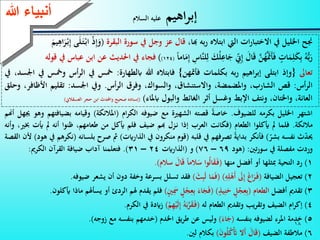 18
‫اهيم‬‫ر‬‫إب‬‫السالم‬ ‫عليه‬
‫جنح‬‫اخلليل‬‫يف‬‫ات‬‫ر‬‫االختبا‬‫اليت‬‫ابتاله‬‫به‬‫ر‬،‫هبا‬‫قال‬‫عز‬‫وجل‬‫يف‬‫سورة‬‫البقرة‬(ْ‫ذ‬ِّ‫إ‬َ‫و‬‫ى‬َ‫ل‬َ‫ـ‬‫ت‬ْ‫ـ‬‫ب‬‫ا‬َ‫يم‬ِّ‫اه‬َ‫ر‬ْ‫ـ‬‫ب‬ِّ‫إ‬
ُ‫ه‬ُّ‫ب‬َ‫ر‬ٍ‫ات‬َ‫م‬ِّ‫ل‬َ‫ك‬ِّ‫ب‬َّ‫ن‬ُ‫ه‬ََّ‫مت‬َ‫أ‬َ‫ف‬َ‫ال‬َ‫ق‬ِّ‫ين‬ِّ‫إ‬َ‫ك‬ُ‫ل‬ِّ‫اع‬َ‫ج‬ِّ‫َّاس‬‫ن‬‫ل‬ِّ‫ل‬‫اما‬َ‫م‬ِّ‫إ‬(124))‫فجاء‬‫يف‬‫احلديث‬‫عن‬‫ابن‬‫عباس‬‫يف‬‫قوله‬
‫تعاىل‬{‫وإذ‬‫ابتلى‬‫اهيم‬‫ر‬‫إب‬‫به‬‫ر‬‫بكلمات‬‫فأمتهن‬}‫فابتاله‬‫هللا‬‫ابلطهارة‬:‫مخس‬‫يف‬‫الر‬‫أس‬‫ومخس‬‫يف‬،‫انسد‬‫يف‬
‫أس‬‫ر‬‫ال‬:‫قص‬،‫الشارب‬،‫واملضمضة‬، ‫واالستنشا‬،‫والسواك‬‫وفر‬‫أس‬‫ر‬‫ال‬.‫ويف‬‫انسد‬:‫تقليم‬‫األر‬،‫افر‬‫وحلق‬
،‫العانة‬،‫واخلتان‬‫ونتف‬‫اإلب‬‫وغسل‬‫أثر‬‫الغائ‬‫والبول‬‫ابملاء‬)(‫إسناده‬‫صحيح‬‫واحملدث‬‫ابن‬‫حجر‬‫العسقالين‬)
‫ءعهللا‬ ‫أنب‬
‫اشتهر‬‫اخلليل‬‫بكرمه‬‫للضيوف‬.‫خاصة‬‫قصته‬‫الشهية‬‫مع‬‫ضيوفه‬‫ام‬‫ر‬‫الك‬(‫املالئكة‬)‫وقيامه‬‫بض‬‫يافتهم‬‫وهو‬‫َيهل‬‫أهنم‬
‫مالئكة‬.‫فلما‬‫مل‬‫أيكلوا‬‫الطعام‬(‫فكانت‬‫العرب‬‫إذا‬‫ـزل‬‫ن‬‫هبم‬‫ضيف‬‫فلم‬‫أيكل‬‫من‬،‫طعامهم‬‫رنوا‬‫أنه‬‫مل‬‫أي‬‫ت‬،‫خبي‬‫وأنه‬
‫ث‬‫حيد‬‫نفسه‬‫بشر‬)‫فأنكر‬‫بداية‬‫تصرفهم‬‫يف‬‫قلبه‬(‫قوم‬‫منكرون‬‫يف‬‫الذارايت‬)‫مث‬‫صرح‬‫بلس‬‫انه‬(‫نكرهم‬‫يف‬‫هود‬)‫ألن‬‫القصة‬
‫وردت‬‫مفصلة‬‫يف‬‫تني‬‫ر‬‫سو‬:(‫هود‬69–76)‫و‬(‫الذارايت‬24–31).‫فتعلمنا‬‫آداب‬‫ضيافة‬‫القرآن‬‫الكرمي‬:
1)‫رد‬‫التحية‬‫مبثلها‬‫أو‬‫أفضل‬‫منها‬(‫وا‬ُ‫ل‬‫ا‬َ‫ق‬َ‫ـ‬‫ف‬‫الما‬َ‫س‬َ‫ال‬َ‫ق‬‫سالم‬).
2)‫تعجيل‬‫الضيافة‬(َ‫غ‬‫ا‬َ‫ر‬َ‫ـ‬‫ف‬َ‫ىل‬ِّ‫إ‬ِّ‫ه‬ِّ‫ل‬ْ‫َه‬‫أ‬)(‫ا‬َ‫م‬َ‫ف‬َ‫ث‬ِّ‫ب‬َ‫ل‬)‫فقد‬‫تسلل‬‫بسرعة‬‫وخفة‬‫دون‬‫أ‬‫ن‬‫يشعر‬‫ضيوفه‬.
3)‫تقدمي‬‫أفضل‬‫الطعام‬(ٍ‫ل‬ْ‫ج‬ِّ‫ع‬ِّ‫ب‬ٍ‫يذ‬ِّ‫ن‬َ‫ح‬)(َ‫اء‬َ‫ج‬َ‫ف‬ٍ‫ل‬ْ‫ج‬ِّ‫ع‬ِّ‫ب‬ٍ‫ني‬َِّ‫مس‬)‫فلم‬‫يقدم‬‫هلم‬‫ال‬‫ردئ‬‫أو‬‫يسأهلم‬‫ماذا‬‫أيكلون‬.
4)‫ام‬‫ر‬‫إك‬‫الضيف‬‫يب‬‫ر‬‫وتق‬‫وتقدمي‬‫الطعام‬‫له‬(ُ‫ه‬َ‫ب‬َّ‫ر‬َ‫ق‬َ‫ـ‬‫ف‬ْ‫م‬ِّ‫ه‬ْ‫ي‬َ‫ل‬ِّ‫إ‬)‫زايدة‬‫يف‬‫الكرم‬.
5)‫خدمة‬‫املرء‬‫لضيوفه‬‫بنفسه‬(َ‫اء‬َ‫ج‬)‫وليس‬‫عن‬‫يق‬‫ر‬‫ط‬‫اخلدم‬(‫خدمهم‬‫بنفسه‬‫مع‬‫زوجه‬).
6)‫مالطفة‬‫الضيف‬(َ‫ال‬َ‫ق‬‫َال‬‫أ‬َ‫ن‬‫و‬ُ‫ل‬ُ‫ك‬َْ‫أت‬)‫بكالم‬‫لني‬.
 