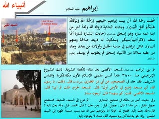 19
‫اهيم‬‫ر‬‫إب‬‫السالم‬ ‫عليه‬
‫مشلت‬‫رعة‬‫هللا‬‫آل‬‫بيت‬‫اهيم‬‫ر‬‫إب‬‫مجيعهم‬(َْ‫ع‬َ‫ر‬ُ‫ة‬َِّّ‫اّلل‬‫ا‬َ‫ك‬َ‫ر‬َ‫ـ‬‫ب‬َ‫و‬ُ‫ه‬ُ‫ت‬
ْ‫م‬ُ‫ك‬ْ‫ي‬َ‫ل‬َ‫ع‬َ‫ل‬ْ‫َه‬‫أ‬ِّ‫ت‬ْ‫ي‬َ‫ـ‬‫ب‬ْ‫ل‬‫ا‬).‫وجاءته‬‫البش‬‫ارة‬‫فرزقه‬‫هللا‬‫ولدا‬‫آخر‬‫من‬
‫ابنة‬‫عمه‬‫ساره‬‫وهو‬‫إسحق‬‫عليه‬‫السالم‬(‫جاءت‬‫البشارة‬‫لس‬‫ارة‬‫أهنا‬
‫ستلد‬(‫ا‬‫ر‬‫ذك‬/‫نبيا‬/‫سيكرب‬‫وستكون‬‫له‬‫يته‬‫ر‬‫ذ‬‫ص‬‫احلة‬‫ومنهم‬
‫أنبياء‬).‫عاش‬‫اهيم‬‫ر‬‫إب‬‫يف‬‫مدينة‬‫اخلليل‬‫وأوالده‬‫من‬،‫بعده‬‫وجاء‬
‫من‬‫عقبه‬‫ساللة‬‫من‬‫األنبياء‬‫إسحق‬‫مث‬‫يعقوب‬‫مث‬‫ي‬‫وسف‬(‫عليهم‬
‫السالم‬).
‫مث‬‫بىن‬‫اهيم‬‫ر‬‫إب‬‫عليه‬‫السالم‬‫املسجد‬‫األقصى‬‫بعد‬‫بنائه‬‫للكعبة‬،‫املشرفة‬‫ذلك‬‫املشروع‬
‫اهيمي‬‫ر‬‫اإلب‬‫منذ‬3800‫عاما‬‫أسس‬‫مدينيت‬‫اإلسالم‬‫األول‬‫مكةاملكرمة‬‫والقدس‬
‫الشريف‬.‫فقد‬‫جاء‬‫يف‬‫الصحيحني‬‫عن‬‫أيب‬‫ذر‬‫الغفاري‬‫رضي‬‫هللا‬‫عنه‬‫قال‬:(‫ق‬‫لت‬:‫اي‬‫رسول‬
،‫هللا‬‫أي‬‫مسجد‬‫ع‬ِّ‫ض‬ُ‫و‬‫يف‬‫األرض‬‫أول؟‬‫قال‬:‫املسجد‬،‫ام‬‫ر‬‫احل‬‫قلت‬‫مث‬‫أي؟‬‫ق‬‫ال‬:
‫املسجد‬،‫األقصى‬‫قلت‬:‫كم‬‫بينهما؟‬‫قال‬:‫بعون‬‫ر‬‫أ‬‫سنة‬).
‫ويف‬‫حديث‬‫أنس‬‫بن‬‫مالك‬‫يف‬‫صحيح‬‫البخاري‬..........‫مث‬‫عرج‬‫إىل‬‫السماء‬‫السابعة‬.‫فاستفتح‬
‫يل‬‫رب‬‫ج‬‫فقيل‬:‫من‬‫هذا‬‫؟‬‫قال‬:‫يل‬‫رب‬‫ج‬.‫قيل‬:‫ومن‬‫معك‬‫؟‬‫قال‬:‫حممد‬.‫قيل‬.‫وقد‬‫بع‬‫ث‬‫إليه‬‫؟‬
‫قال‬:‫قد‬‫بعث‬‫إليه‬.‫ففتح‬‫لنا‬.‫فإذا‬‫أَن‬‫اهيم‬‫ر‬‫إبب‬‫صلى‬‫هللا‬‫عليه‬‫وسلم‬،‫مسندا‬‫ر‬‫هره‬‫إىل‬‫البيت‬
‫املعمور‬.‫وإذا‬‫هو‬‫يدخله‬‫كل‬‫يوم‬‫سبعون‬‫ألف‬‫ملك‬‫ال‬‫يعودون‬‫إليه‬.
‫ءعهللا‬ ‫أنب‬
 