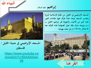 21
‫اهيم‬‫ر‬‫إب‬‫السالم‬ ‫عليه‬
‫ءعهللا‬ ‫أنب‬
‫املسجد‬‫اهيمي‬‫ر‬‫اإلب‬‫يف‬،‫اخلليل‬‫من‬‫املعامل‬‫اإلس‬‫المية‬‫البارزة‬
‫وجبانب‬‫املسجد‬‫توجد‬‫عدة‬‫غرف‬‫فيها‬‫مقامات‬‫لق‬‫بور‬
‫عدد‬‫كبي‬‫من‬،‫األنبياء‬‫وأشهرها‬‫قرب‬‫اهيم‬‫ر‬‫إب‬‫اخل‬‫ليل‬‫عليه‬
‫السالم‬‫وزوجه‬،‫سارة‬‫وقد‬‫حول‬‫الصهاينة‬‫هذه‬‫الغرف‬‫بعد‬
‫االحتالل‬(1967)‫م‬‫إىل‬‫معابد‬‫يهودية‬.
‫هنا‬ ‫انقر‬
https://www.youtube.co
m/watch?v=EkhXAXwt-
00
‫اخلليل‬ ‫مدينة‬ ‫يف‬ ‫اهيمي‬‫ر‬‫اإلب‬ ‫املسجد‬/
‫فلسطني‬
 