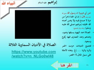 26
‫اهيم‬‫ر‬‫إب‬‫السالم‬ ‫عليه‬
-‫الصالة‬‫عند‬‫اليهود‬‫يسبقها‬‫و‬،‫ضوء‬
‫وعندهم‬‫وعند‬‫النصارى‬‫فيها‬‫ر‬‫كوع‬
‫وسجود‬.
-‫فجميع‬‫الدايَنت‬‫حرمت‬‫اخلمر‬
‫والراب‬‫والزَن‬....‫إخل‬.‫وهذه‬‫األ‬‫مثلة‬
‫على‬‫سبيل‬‫املثال‬‫ال‬‫احلصر‬.
‫هنا‬ ‫انقر‬
‫هللا‬ ‫ـول‬‫ـ‬‫ـ‬‫س‬‫ر‬ ‫ان‬ ‫ـرة‬‫ـ‬‫ـ‬‫ي‬‫ر‬‫ه‬ ‫أيب‬ ‫ـن‬‫ـ‬‫ـ‬‫ع‬‫ـ‬‫ـ‬‫ـ‬‫ص‬‫هللا‬ ‫لى‬
‫وسلم‬ ‫عليه‬‫قال‬(:‫ـر‬‫خ‬‫ذ‬ ‫اننة‬ ‫يف‬ ‫إن‬‫ـن‬‫م‬ ‫ا‬
‫ـده‬‫ـ‬‫ـ‬‫ـ‬‫ع‬‫أ‬ ‫ـن‬‫ـ‬‫ـ‬‫ـ‬‫ه‬‫و‬ ‫وال‬ ‫ـه‬‫ـ‬‫ـ‬‫ـ‬‫ي‬‫ف‬ ‫ـدع‬‫ـ‬‫ـ‬‫ـ‬‫ص‬ ‫ال‬ ‫درة‬
‫هللا‬‫ـه‬‫ـ‬‫ـ‬‫ل‬‫خللي‬‫اهيم‬‫ر‬‫ـ‬‫ـ‬‫ـ‬‫ب‬‫إ‬‫ـ‬‫ـ‬‫ـ‬‫ي‬‫عل‬ ‫هللا‬ ‫ـلى‬‫ـ‬‫ـ‬‫ص‬‫ه‬
‫وسلم‬)(‫الصحيح‬ ‫رجال‬ ‫رجاله‬)
‫ءعهللا‬ ‫أنب‬
https://www.youtube.com
/watch?v=n_NLGo0wI48
‫الثال‬ ‫السماوية‬ ‫األداين‬ ‫يف‬ ‫الصالة‬‫ثة‬
 