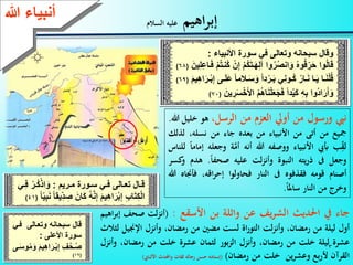 3
‫اهيم‬‫ر‬‫إب‬‫السالم‬ ‫عليه‬
‫ا‬‫ا‬ ‫ع‬ ‫ا‬‫ا‬‫تعال‬ ‫ا‬‫ا‬‫ق‬‫ي‬‫ع‬ ‫اة‬‫ا‬‫س‬‫ا‬‫ا‬‫م‬:‫ع‬ْ ‫ا‬‫ا‬ُ‫ك‬ْ‫اذ‬َ‫ة‬‫ايع‬‫ا‬ِ ‫ع‬
‫ع‬ُ‫ه‬َّ‫ن‬ِ‫إ‬‫ع‬َ ِ‫ه‬‫ا‬َ ْ‫ب‬ِ‫إ‬‫ع‬ِ‫ب‬ َ‫ا‬ِ‫ك‬ْ ‫ا‬‫ع‬ِ‫ب‬َ‫ن‬‫ع‬ً ‫ق‬ ِ‫د‬ ِ‫عص‬َ‫ن‬ َ‫ك‬‫ع‬ً(41)
‫نيب‬‫ورسول‬‫من‬‫أويل‬‫العزم‬‫من‬،‫الرسل‬‫هو‬‫خل‬‫يل‬‫هللا‬.
‫مجيع‬‫من‬‫أتى‬‫من‬‫األنبياء‬‫من‬‫بعده‬‫جاء‬‫من‬،‫نسله‬‫ل‬‫ذلك‬
‫ب‬ِّ‫لق‬‫أبيب‬‫األنبياء‬‫ووصفه‬‫هللا‬‫أنه‬‫ة‬َّ‫أم‬‫و‬‫ج‬‫عله‬‫إماما‬‫للناس‬
‫وجعل‬‫ىف‬‫يته‬‫ر‬‫ذ‬‫النبوة‬‫لت‬‫ز‬‫وأن‬‫عليه‬‫صحفا‬.‫ه‬‫دم‬‫كسر‬‫و‬
‫أصنام‬‫قومه‬‫فقذفوه‬‫ىف‬‫النار‬‫ف‬‫حاولوا‬،‫اقه‬‫ر‬‫إح‬‫ف‬‫أجناه‬‫هللا‬
‫وخرج‬‫من‬‫النار‬‫ساملا‬.
‫ءعهللا‬ ‫أنب‬
‫ة‬‫تع‬ ‫ق‬‫نهعة‬ ‫سبح‬‫ع‬ ‫ال‬‫يع‬‫ع‬ ‫سة‬‫ء‬ ‫األنب‬:
‫ع‬ُ‫ك‬َ‫ا‬‫ا‬َ‫ه‬ِ ‫ةاعآ‬ُ ُ‫ص‬‫ان‬َ‫عة‬ُ‫ه‬‫ة‬ُ‫ق‬ ِ َ‫ح‬‫ةاع‬ُ َ‫ق‬‫ع‬ِ ِِ ‫ا‬َ ‫ع‬ْ ُ‫ا‬‫ُنا‬‫ك‬‫ع‬ْ‫ن‬ِ‫إ‬‫ع‬ْ‫ع‬َ‫ن‬(68)
‫ا‬‫ا‬َ‫س‬ َ‫عة‬ً‫ا‬‫د‬ْ ‫ا‬‫ا‬َ‫ب‬‫يع‬ِ‫ن‬‫اة‬‫ا‬ُ‫ك‬‫ع‬ُ ‫ا‬‫ا‬َ‫ن‬‫ع‬ ‫ا‬‫ا‬َ ‫ع‬ ‫ا‬‫ا‬َ‫ن‬ْ ُ‫ق‬‫ع‬َ ِ‫ه‬‫ا‬َ ‫ا‬‫ا‬ْ‫ب‬ِ‫إ‬‫ع‬ ‫ا‬‫ا‬َ َِ‫ع‬ً ‫الم‬(69)
‫ع‬ُ‫ه‬ َ‫ن‬ْ َ‫ل‬َ‫ج‬َ ‫ع‬ً‫ا‬‫د‬ْ َ‫ك‬‫ع‬ِ‫ه‬ِ‫ب‬‫ُةاع‬‫د‬‫ا‬َ َ‫أ‬َ‫ة‬‫ع‬َ‫ن‬ ِ َ‫س‬ْ‫خ‬َ‫أل‬‫عا‬ْ(70)
‫تع‬ ‫ق‬‫نهعة‬ ‫سبح‬‫ع‬ ‫الا‬‫ا‬‫يع‬
‫س‬‫ة‬ِ‫األ‬:
ِ‫ه‬‫ا‬َ ‫ا‬‫ا‬ْ‫ب‬ِ‫إ‬‫ع‬ِ ُ‫ح‬‫ا‬‫ا‬ُ‫ص‬‫ا‬‫ا‬َ‫س‬‫ة‬ُ‫م‬َ‫عة‬َ
(19)
‫جاء‬‫يف‬‫احلديث‬‫يف‬‫ر‬‫الش‬‫عن‬‫واثلة‬‫بن‬‫األسقع‬:(‫لت‬‫ز‬‫أن‬‫صح‬‫ف‬‫اهيم‬‫ر‬‫إب‬
‫أول‬‫ليلة‬‫من‬،‫رمضان‬‫لت‬‫ز‬‫وأن‬‫اة‬‫ر‬‫التو‬‫لست‬‫مضني‬‫من‬،‫رمضان‬‫وأنزل‬‫اإلجني‬‫ل‬‫لثالث‬
‫عشرة‬‫ليلة‬‫خلت‬‫من‬،‫رمضان‬‫وأنزل‬‫بور‬‫ز‬‫ال‬‫لثمان‬‫عشرة‬‫خلت‬‫من‬،‫رمضان‬‫وأنزل‬
‫القرآن‬‫ألربع‬‫ين‬‫ر‬‫وعش‬‫خلت‬‫من‬‫رمضان‬)(‫إسناده‬‫حسن‬‫رجاله‬‫ثقات‬‫واحملدث‬‫األلباين‬)
 