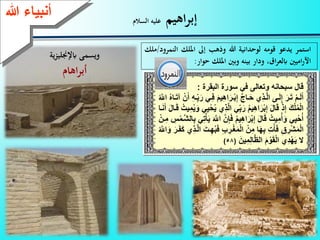 5
‫اهيم‬‫ر‬‫إب‬‫السالم‬ ‫عليه‬
‫استمر‬‫يدعو‬‫قومه‬‫لوحدانية‬‫هللا‬‫وذهب‬‫إىل‬‫امل‬‫لك‬‫النم‬‫رود‬/‫ملك‬
‫اميني‬‫ر‬‫اآل‬‫ا‬‫ر‬‫ابلع‬،‫و‬‫دار‬‫بينه‬‫وبني‬‫امللك‬‫حوار‬:
‫تع‬ ‫ق‬‫نهعة‬ ‫سبح‬‫ع‬ ‫ال‬‫يع‬‫ع‬ ‫سة‬‫بق‬ ‫ا‬:
‫ع‬َ ‫ا‬‫ا‬ْ‫ب‬ِ‫إ‬‫َّع‬ ‫ا‬‫ا‬َ‫ح‬‫ِإع‬‫ذ‬‫ا‬‫ا‬َّ ‫عا‬ ‫ا‬‫ا‬َ ِ‫إ‬‫ع‬َ ‫ا‬‫ا‬َ‫ا‬‫ع‬ْ ‫ا‬‫ا‬َ َ‫أ‬‫ا‬‫ا‬َ‫ا‬‫عآ‬ْ‫ن‬َ‫عأ‬ِ‫ه‬‫ا‬‫ا‬ِ‫ب‬َ ‫ايع‬‫ا‬ِ ‫ع‬َ ِ‫ه‬‫ا‬‫ع‬ُ َّ‫عاَّلل‬ُ‫ه‬
‫ع‬ِ‫ب‬َ ‫ع‬ُ ِ‫ه‬‫ا‬َ ْ‫ب‬ِ‫إ‬‫ع‬َ‫ت‬ َ‫ق‬‫ع‬ْ‫ذ‬ِ‫إ‬‫ع‬َ‫ك‬ْ ُ‫م‬ْ ‫ا‬ِ‫م‬ُ َ‫يعة‬ِ ْ‫ح‬ُ ‫ِإع‬‫ذ‬َّ ‫يعا‬‫ع‬ ‫ا‬َ‫ن‬َ‫عأ‬َ‫ت‬ ‫ا‬َ‫ق‬‫ع‬ُ‫ت‬
‫ع‬َ ‫ع‬ُ ِ‫ه‬‫ا‬َ ْ‫ب‬ِ‫إ‬‫ع‬َ‫ت‬ َ‫ق‬‫ع‬ُ‫ت‬ ِ‫م‬ُ‫أ‬َ‫يعة‬ِ ْ‫ح‬ُ‫أ‬‫ع‬ِ‫ب‬‫يع‬ِ‫ا‬ْ‫أ‬َ ‫ع‬َ َّ‫عاَّلل‬َّ‫ن‬ِ‫إ‬‫ع‬ْ‫ان‬ِ‫عم‬ ِِْ‫َّام‬‫ش‬
‫ع‬ِ ‫ا‬ْ‫غ‬َ‫م‬ْ ‫عا‬ْ‫ن‬ِ‫عم‬ َ‫ه‬ِ‫ب‬‫ِع‬‫ت‬ْ‫أ‬َ ‫ع‬ِ‫ق‬ ِ ْ‫ش‬َ‫م‬ْ ‫ا‬‫ع‬َ‫ك‬‫ِإع‬‫ذ‬‫ا‬َّ ‫عا‬َ‫ات‬ِ‫ه‬ُ‫ب‬َ ‫ع‬ِ‫ب‬‫ع‬ُ َّ‫اَّلل‬َ‫عة‬َ ‫ا‬َ‫ف‬
‫ع‬َ‫ن‬ ِ‫م‬ِ َّ‫ظ‬ ‫عا‬َ ْ‫ة‬َ‫ق‬ْ ‫ِإعا‬‫د‬ْ‫ه‬َ ‫الع‬(58)
‫ءعهللا‬ ‫أنب‬
‫ابإلجنلي‬ ‫ويسمى‬‫ية‬‫ز‬
‫اهام‬‫ر‬‫أب‬
 