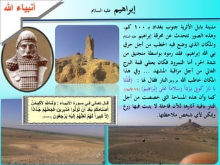 66
‫اهيم‬‫ر‬‫إب‬‫السالم‬ ‫عليه‬‫ءعهللا‬ ‫أنب‬
‫مدينة‬‫اببل‬‫ية‬‫ر‬‫األث‬‫جنوب‬‫بغداد‬‫ـ‬‫ب‬100،‫كم‬
‫وهذه‬‫الصور‬‫تتحدث‬‫عن‬‫حمرقة‬‫اهيم‬‫ر‬‫إب‬‫ع‬‫ليه‬‫السالم‬
‫واملكان‬‫الذي‬‫وضع‬‫فيه‬‫احلطب‬‫من‬‫أجل‬‫ح‬‫ر‬
‫نيب‬‫هللا‬،‫اهيم‬‫ر‬‫إب‬‫فقد‬‫رموه‬‫بواسطة‬‫م‬‫نجنيق‬‫من‬
‫شدة‬،‫احلر‬‫أما‬‫النمرود‬‫فكان‬‫يعتلي‬‫قمة‬‫الرب‬‫ج‬
‫العايل‬‫من‬‫أجل‬‫اقبة‬‫ر‬‫م‬‫املشهد‬...‫ويف‬‫هذ‬‫ا‬
‫املكان‬‫خاطب‬‫هللا‬‫عز‬‫وجل‬‫النار‬‫فقال‬‫هلا‬:(‫ا‬َ‫ْن‬‫ل‬ُ‫ـ‬‫ق‬
َ‫اي‬ُ‫ر‬َ‫َن‬ِّ‫وين‬ُ‫ك‬‫دا‬ْ‫ر‬َ‫ـ‬‫ب‬‫الما‬َ‫س‬َ‫و‬َ‫ع‬‫ى‬َ‫ل‬َ‫يم‬ِّ‫اه‬َ‫ر‬ْ‫ـ‬‫ب‬ِّ‫إ‬)(69‫األنبياء‬).
‫كما‬‫وأن‬‫هذه‬‫املساحة‬‫اليت‬‫خصصت‬‫من‬‫أجل‬
‫النار‬‫ابقية‬‫آاثرها‬‫لآلن‬‫قاحلة‬‫ال‬‫ينبت‬‫فيها‬‫زرع‬
‫وميكن‬‫ألي‬‫شخص‬‫مالحظتها‬.
‫ع‬ ‫تعالاا‬ ‫قاا‬‫اايع‬‫ع‬ ‫سااة‬‫ء‬ ‫اا‬ ‫األنب‬:‫ع‬ِ َّ‫َّلل‬ ‫اا‬َ‫ا‬َ‫ة‬‫ع‬َّ‫َن‬‫د‬‫اا‬ ِ‫ك‬َ‫أل‬‫ع‬
‫ع‬َ‫ة‬ُ‫ا‬‫ع‬ْ‫ن‬َ‫َعأ‬‫د‬ْ‫ل‬َ‫ب‬‫ع‬ْ ُ‫ك‬َ‫م‬ َ‫ن‬ْ‫ص‬َ‫أ‬‫ع‬َ‫ن‬ ِ ِ‫ب‬ْ‫د‬ُ‫م‬‫ةاع‬‫*ع‬‫ع‬َ‫ل‬َ‫ج‬َ‫ع‬ً‫ا‬‫اذ‬َ‫ذ‬‫ا‬ُ‫ج‬‫ع‬ْ ُ‫ه‬َ
‫ع‬ْ ُ‫ه‬َّ َ‫ل‬َ ‫ع‬ْ ُ‫ه‬َ ‫ع‬ً‫ا‬ ِ‫ب‬َ‫ك‬‫ع‬َّ‫ال‬ِ‫إ‬‫ع‬َ‫ةن‬ُ‫ل‬ ِ‫ج‬ ْ َ ‫ع‬ِ‫ه‬ْ َ ِ‫إ‬‫ع‬(57/58)
 