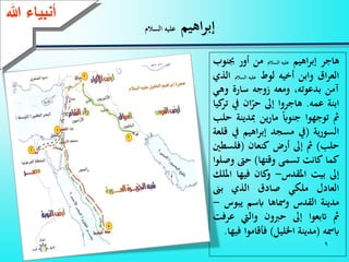 9
‫اهيم‬‫ر‬‫إب‬‫السالم‬ ‫عليه‬
‫هاجر‬‫اهيم‬‫ر‬‫إب‬‫عليه‬‫السالم‬‫من‬‫أور‬‫جب‬‫نوب‬
‫ا‬‫ر‬‫الع‬‫وابن‬‫أخيه‬‫لوط‬‫عليه‬‫السالم‬‫ا‬‫لذي‬
‫آمن‬،‫بدعوته‬‫ومعه‬‫زوجه‬‫سارة‬‫و‬‫هي‬
‫ابنة‬‫عمه‬.‫هاجروا‬‫إىل‬‫ان‬‫حر‬‫يف‬‫كيا‬‫تر‬
‫مث‬‫توجهوا‬‫جنواب‬‫ين‬‫ر‬‫ما‬‫مبدي‬‫نة‬‫حلب‬
‫السورية‬(‫يف‬‫مسجد‬‫اهيم‬‫ر‬‫إب‬‫يف‬‫قلعة‬
‫حلب‬)‫مث‬‫إىل‬‫أرض‬‫كنعان‬(‫فلس‬‫طني‬
‫كما‬‫كانت‬‫تسمى‬‫وقتها‬)‫ح‬‫و‬‫صلوا‬
‫إىل‬‫بيت‬‫املقدس‬-‫كان‬‫و‬‫فيها‬‫ا‬‫مللك‬
‫العادل‬‫ملكي‬‫صاد‬‫الذي‬‫بىن‬
‫مدينة‬‫القدس‬‫ومساها‬‫ابسم‬‫يبو‬‫س‬-
‫مث‬‫اتبعوا‬‫إىل‬‫حربون‬‫واليت‬‫ع‬‫رفت‬
‫ابمسه‬(‫مدينة‬‫اخلليل‬)‫فأقاموا‬‫فيها‬.
‫ءعهللا‬ ‫أنب‬
 