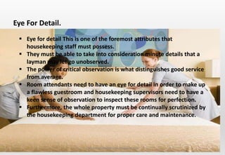 Delhindra/ chefqtrainer.blogspot.com
 Eye for detail This is one of the foremost attributes that
housekeeping staff must possess.
 They must be able to take into consideration minute details that a
layman may let go unobserved.
 The power of critical observation is what distinguishes good service
from average.
 Room attendants need to have an eye for detail in order to make up
a flawless guestroom and housekeeping supervisors need to have a
keen sense of observation to inspect these rooms for perfection.
 Furthermore, the whole property must be continually scrutinized by
the housekeeping department for proper care and maintenance.
Eye For Detail.
 