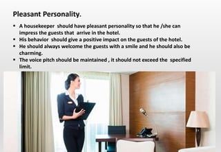 Delhindra/ chefqtrainer.blogspot.com
 A housekeeper should have pleasant personality so that he /she can
impress the guests that arrive in the hotel.
 His behavior should give a positive impact on the guests of the hotel.
 He should always welcome the guests with a smile and he should also be
charming.
 The voice pitch should be maintained , it should not exceed the specified
limit.
Pleasant Personality.
 
