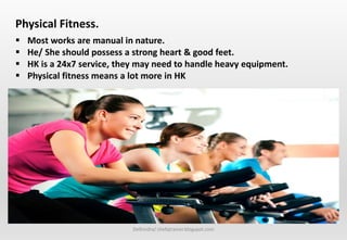 Delhindra/ chefqtrainer.blogspot.com
 Most works are manual in nature.
 He/ She should possess a strong heart & good feet.
 HK is a 24x7 service, they may need to handle heavy equipment.
 Physical fitness means a lot more in HK
Physical Fitness.
 