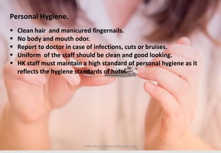 Delhindra/ chefqtrainer.blogspot.com
 Clean hair and manicured fingernails.
 No body and mouth odor.
 Report to doctor in case of infections, cuts or bruises.
 Uniform of the staff should be clean and good looking.
 HK staff must maintain a high standard of personal hygiene as it
reflects the hygiene standards of hotel.
Personal Hygiene.
 