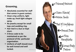 Delhindra/ chefqtrainer.blogspot.com
 Absolutely essential for staff
that comes in guest contact.
 Clean crisp uniform, light
make up, fresh light cologne
spray.
 No jewelry except for small
tops and wedding ring.
 Hair tied in a bun or kept
short.
 Dress code to be
maintained as per the
protocol of the particular
organization.
 Uniform of staff should must
be well ironed and well
tucked.
Grooming.
 