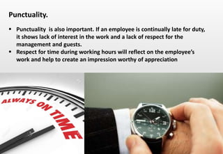 Delhindra/ chefqtrainer.blogspot.com
 Punctuality is also important. If an employee is continually late for duty,
it shows lack of interest in the work and a lack of respect for the
management and guests.
 Respect for time during working hours will reflect on the employee’s
work and help to create an impression worthy of appreciation
Punctuality.
 