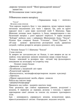  виразне читання поезії “Мені тринадцятий минало”
напам’ять
ІІІ Оголошення теми і мети уроку
ІVВивчення нового матеріалу
1. Опрацювання твору Т . ШЕВЧЕНКА
“Тополя”
Вступне слово вчителя
Усна народна творчість була і є тим джерелом, звідки черпали творче
натхнення письменники усіх часів і народів. Так, саме на грунті
народної пісні і думи виріс поетичний геній Т. Шевченка. Тарас
Шевченко починав свою творчість із балад, використовуючи в них
багатющий матеріал з усної народної творчості. У перше видання
“Кобзаря" ввійшла одна з найкращих Шевченкових балад “Тополя”.
Пізніше були створенні балади “Утоплена”, “Лілея”,”Русалка”, їх
об’єднує казково– фантастичне розгортання подій, драматизм
ситуацій, глибоке розкриття автором духовного світу людини.
2. Читання балади Т. Г. Шевченка “Тополя”
Слово вчителя
За жанром ви здогадались,що це балада, із цим жанром ви ще не
знайомі, тому пропоную записати визначення жанру ознаки балади
Балада– невеликий за розміром ліро– епічний твір фольклорного
походження на легендарну чи історичну тему
Основні ознаки балади:
 Драматизм ситуації
 Заглиблення у внутрішній світ героя
 Романтичний характер
 Фантастичність, метаморфоза(перетворення людини в рослину)
 Ліричність
 Образні народнопісенні засоби, образи– символи
Робота над текстом твору
“ЛІТЕРАТУРОЗНАВЦІ”
Працюють над ідейно– художнім аналізом твору
Тема: розповідь про глибокі переживання дівчини, розлученої з
коханим, її звернення до ворожки, розмова з тополею, і нарешті
перетворення самої дівчини на тополю під впливом чудотворного
зілля.
Ідея : невмирущість справжнього кохання, возвеличення краси,
вірності,незнищеності світлих і благородних людських почуттів.
 