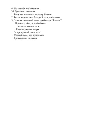 4. Мотивація оцінювання
VІ Домашнє завдання
1.Записати елементи сюжету балади.
2.Знати визначення балади й основні ознаки.
3.Скласти цитатний план до балади “Тополя”
Встаньте діти, посміхніться
І на мене подивіться
Я подякую вам щиро
За прекрасний наш урок
Спасибі вам, що працювали
І результати показали
 