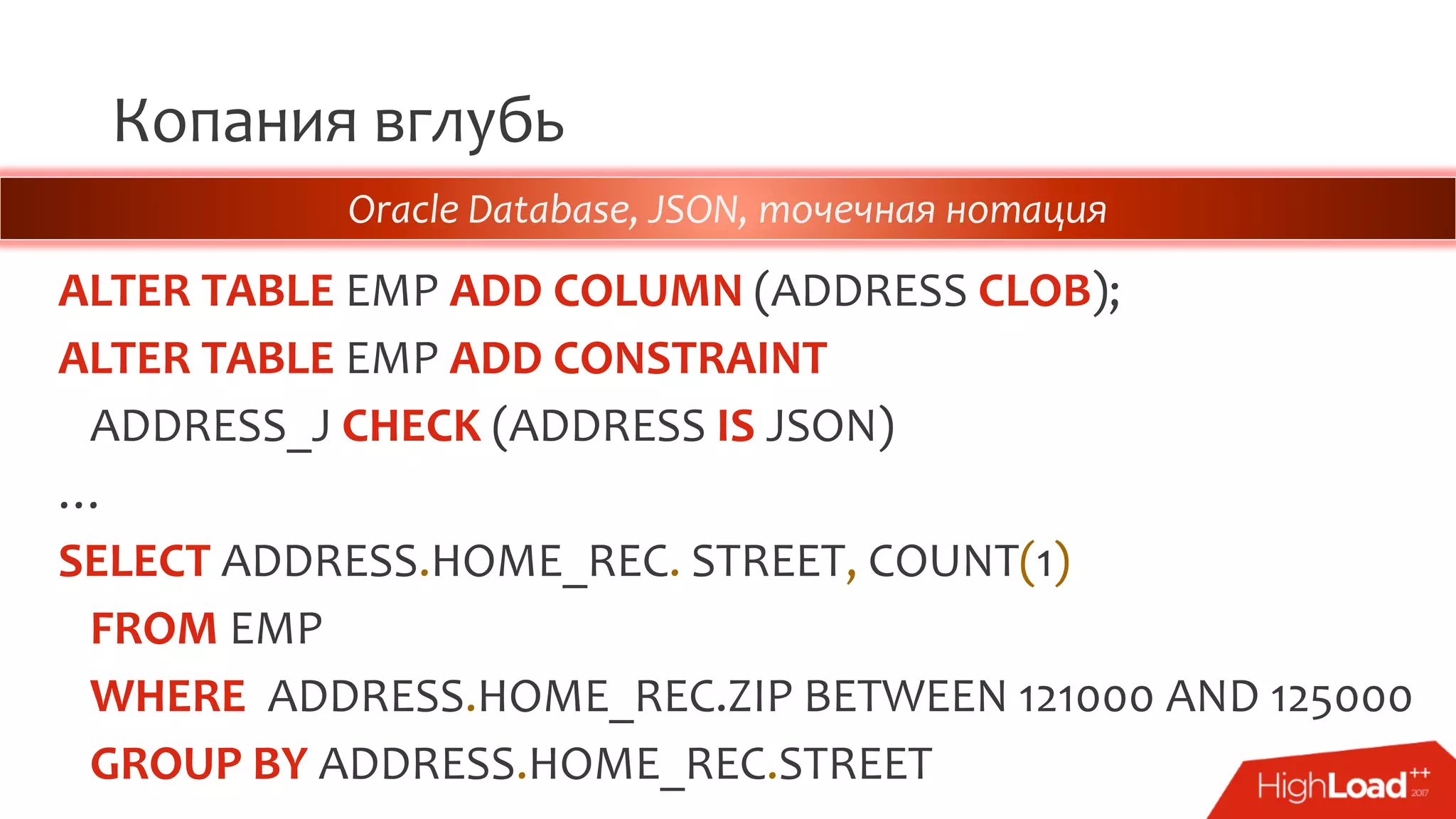 Копания вглубь
ALTER TABLE EMP ADD COLUMN (ADDRESS CLOB);
ALTER TABLE EMP ADD CONSTRAINT
ADDRESS_J CHECK (ADDRESS IS JSON)
…
SELECT ADDRESS.HOME_REC. STREET, COUNT(1)
FROM EMP
WHERE ADDRESS.HOME_REC.ZIP BETWEEN 121000 AND 125000
GROUP BY ADDRESS.HOME_REC.STREET
Oracle Database, JSON, точечная нотация
 