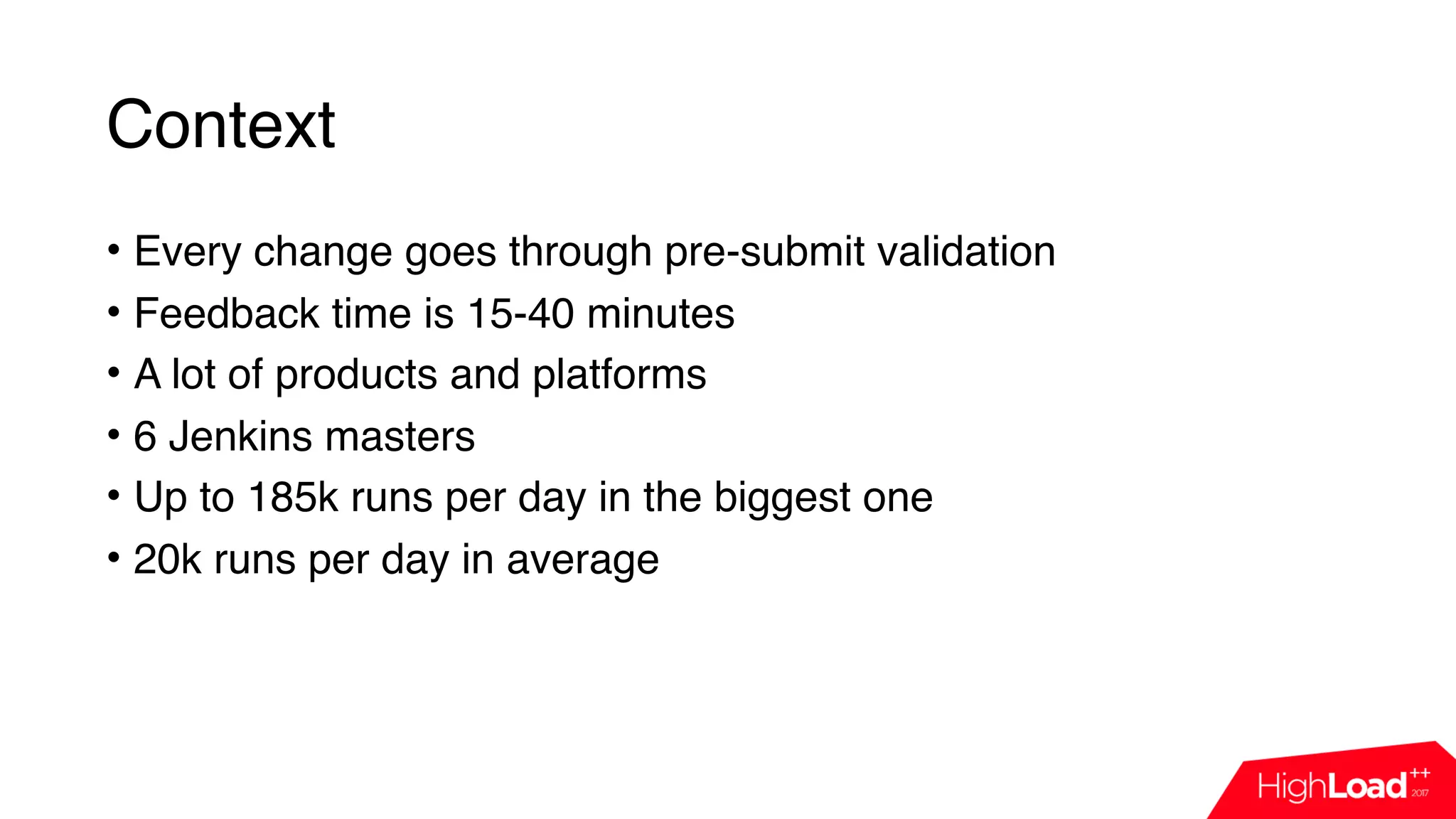 Context
• Every change goes through pre-submit validation
• Feedback time is 15-40 minutes
• A lot of products and platforms
• 6 Jenkins masters
• Up to 185k runs per day in the biggest one
• 20k runs per day in average
 
