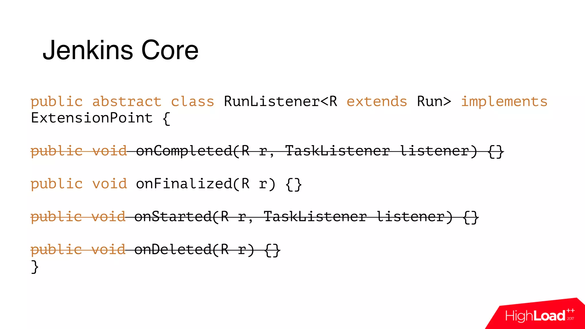 Jenkins Core
public abstract class RunListener<R extends Run> implements
ExtensionPoint {
public void onCompleted(R r, TaskListener listener) {} 
 
public void onFinalized(R r) {} 
 
public void onStarted(R r, TaskListener listener) {}
public void onDeleted(R r) {}
}
 