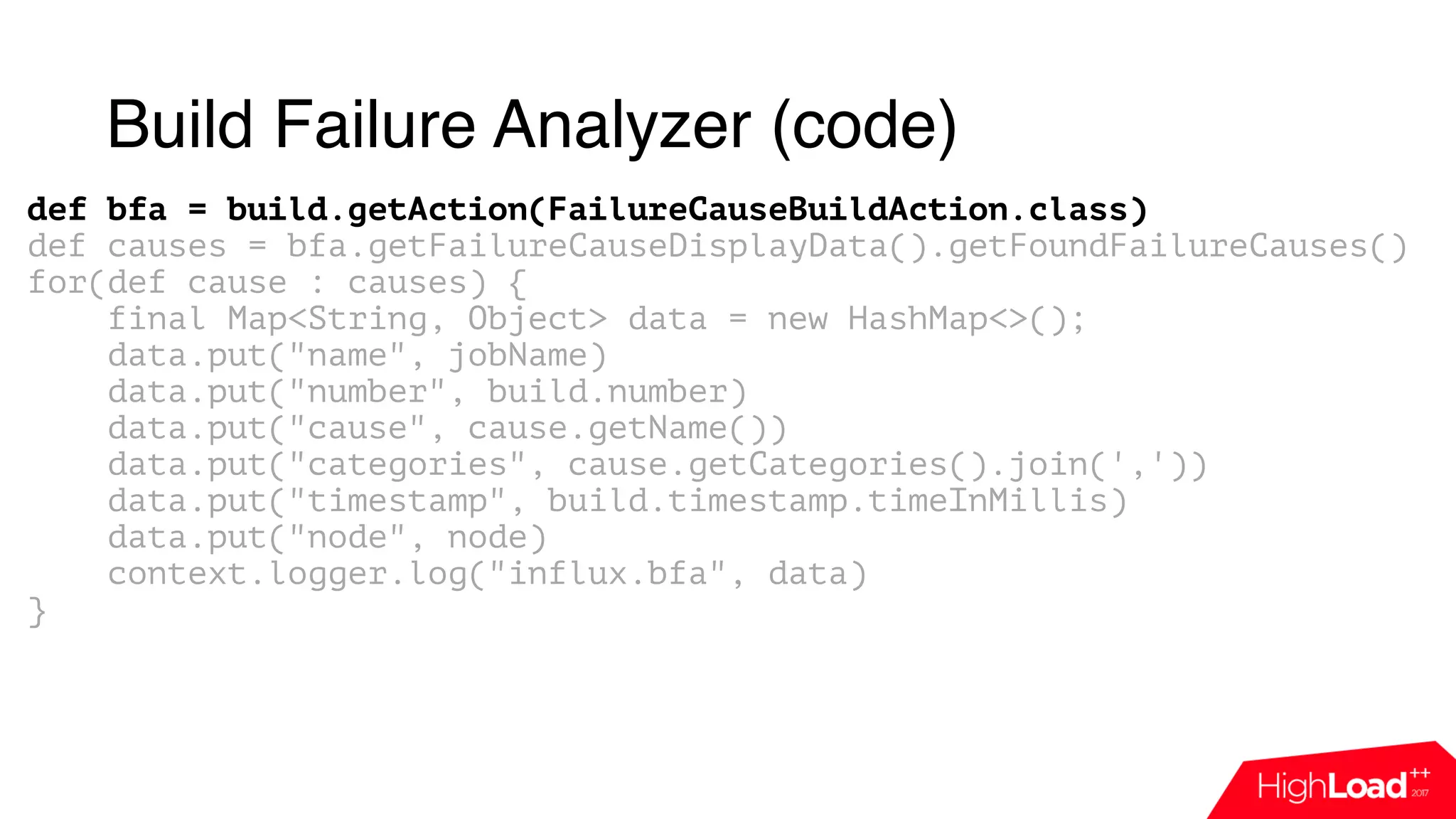 Build Failure Analyzer (code)
def bfa = build.getAction(FailureCauseBuildAction.class)
def causes = bfa.getFailureCauseDisplayData().getFoundFailureCauses()
for(def cause : causes) {
final Map<String, Object> data = new HashMap<>();
data.put("name", jobName)
data.put("number", build.number)
data.put("cause", cause.getName())
data.put("categories", cause.getCategories().join(','))
data.put("timestamp", build.timestamp.timeInMillis)
data.put("node", node)
context.logger.log("influx.bfa", data)
}
 