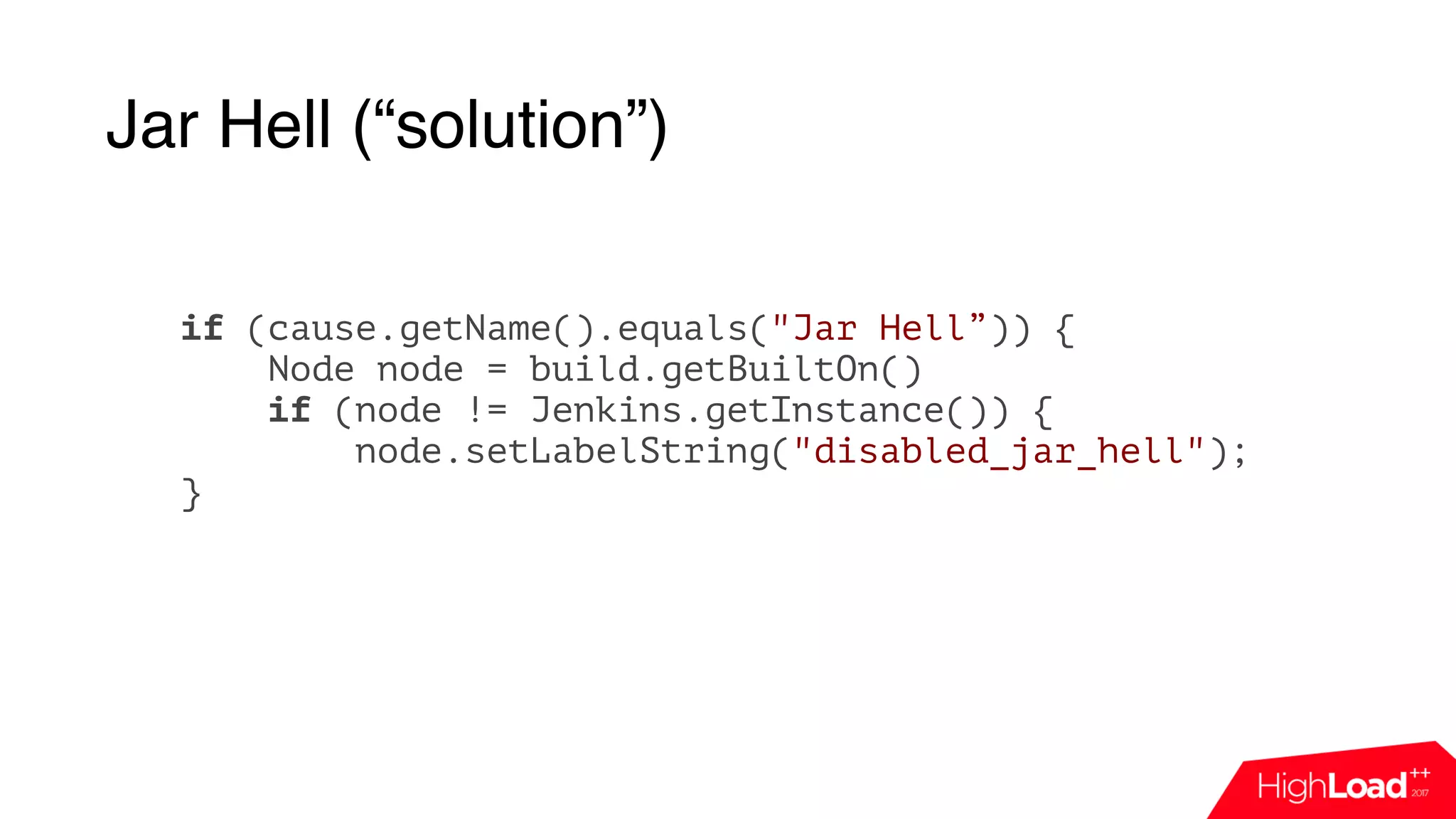 Jar Hell (“solution”)
if (cause.getName().equals("Jar Hell”)) {
Node node = build.getBuiltOn()
if (node != Jenkins.getInstance()) {
node.setLabelString("disabled_jar_hell");
}
 