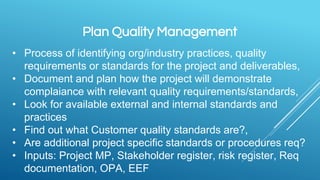 Plan Quality Management
• Process of identifying org/industry practices, quality
requirements or standards for the project and deliverables,
• Document and plan how the project will demonstrate
complaiance with relevant quality requirements/standards,
• Look for available external and internal standards and
practices
• Find out what Customer quality standards are?,
• Are additional project specific standards or procedures req?
• Inputs: Project MP, Stakeholder register, risk register, Req
documentation, OPA, EEF
 