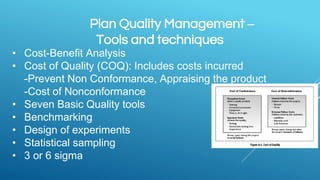 Plan Quality Management –
Tools and techniques
• Cost-Benefit Analysis
• Cost of Quality (COQ): Includes costs incurred
-Prevent Non Conformance, Appraising the product
-Cost of Nonconformance
• Seven Basic Quality tools
• Benchmarking
• Design of experiments
• Statistical sampling
• 3 or 6 sigma
 