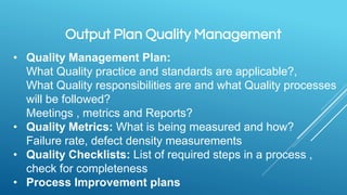 Output Plan Quality Management
• Quality Management Plan:
What Quality practice and standards are applicable?,
What Quality responsibilities are and what Quality processes
will be followed?
Meetings , metrics and Reports?
• Quality Metrics: What is being measured and how?
Failure rate, defect density measurements
• Quality Checklists: List of required steps in a process ,
check for completeness
• Process Improvement plans
 