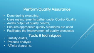 Perform Quality Assurance
• Done during executing,
• Uses measurements gather under Control Quality
• Audits output of quality control,
• Ensures appropriate quality standards are used
• Facilitates the improvement of quality processes
Tools & techniques
• Quality Audits,
• Process analysis
• Affinity diagrams,
 