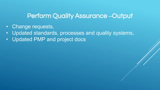 Perform Quality Assurance –Output
• Change requests,
• Updated standards, processes and quality systems,
• Updated PMP and project docs
 
