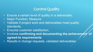 Control Quality
• Ensure a certain level of quality in a deliverable,
• Major Function: Measure
• Validate if project work and deliverables meet quality
standards,
• Ensures customer satisfaction,
• Involves confirming and documenting the achievement of
agreed-to requirements
• Results in change requests, validated deliverables
 