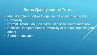 Some Quality control Terms
• Mutual Exclusivity (two things cannot occur in same trial)
• Probability
• Normal Distribution (bell curve used to measure variation)
• Statistical independence,(Probability of one not impacting the
other)
• Standard deviation
 